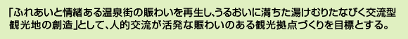 「ふれあいと情緒ある温泉街の賑わいを再生し、うるおいに満ちた湯けむりたなびく交流型観光地の創造」として、人的交流が活発な賑わいのある観光拠点づくりを目標とする。