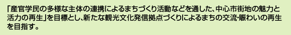 「産官学民の多様な主体の連携によるまちづくり活動などを通した、中心市街地の魅力と活力の再生」を目標とし、新たな観光文化発信拠点づくりによるまちの交流・賑わいの再生を目指す。