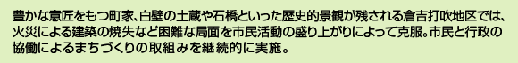 豊かな意匠をもつ町家、白壁の土蔵や石橋といった歴史的景観が残される倉吉打吹地区では、火災による建築の焼失など困難な局面を市民活動の盛り上がりによって克服。市民と行政の協働によるまちづくりの取組みを継続的に実施。