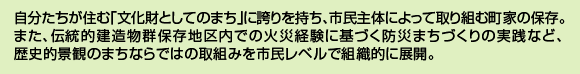 自分たちが住む「文化財としてのまち」に誇りを持ち、市民主体によって取り組む町家の保存。また、伝統的建造物群保存地区内での火災経験に基づく防災まちづくりの実践など、歴史的景観のまちならではの取組みを市民レベルで組織的に展開。