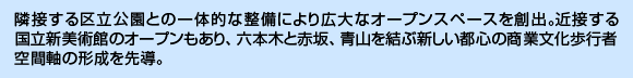 隣接する区立公園との一体的な整備により広大なオープンスペースを創出。近接する国立新美術館のオープンもあり、六本木と赤坂、青山を結ぶ新しい都心の商業文化歩行者空間軸の形成を先導。